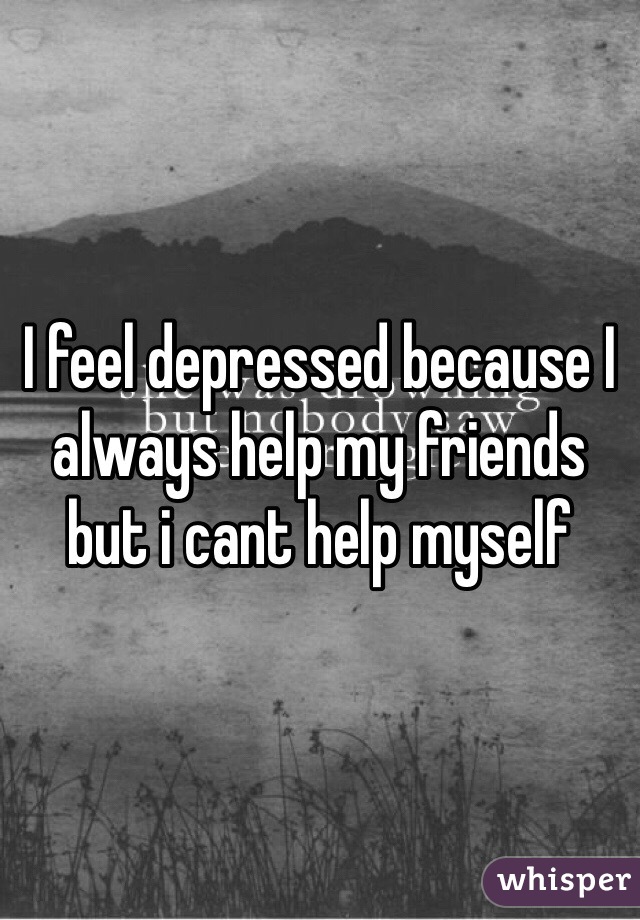 I feel depressed because I always help my friends but i cant help myself 