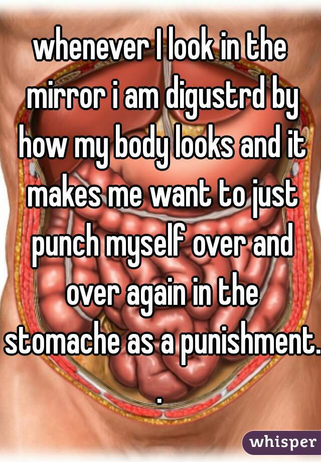 whenever I look in the mirror i am digustrd by how my body looks and it makes me want to just punch myself over and over again in the stomache as a punishment..