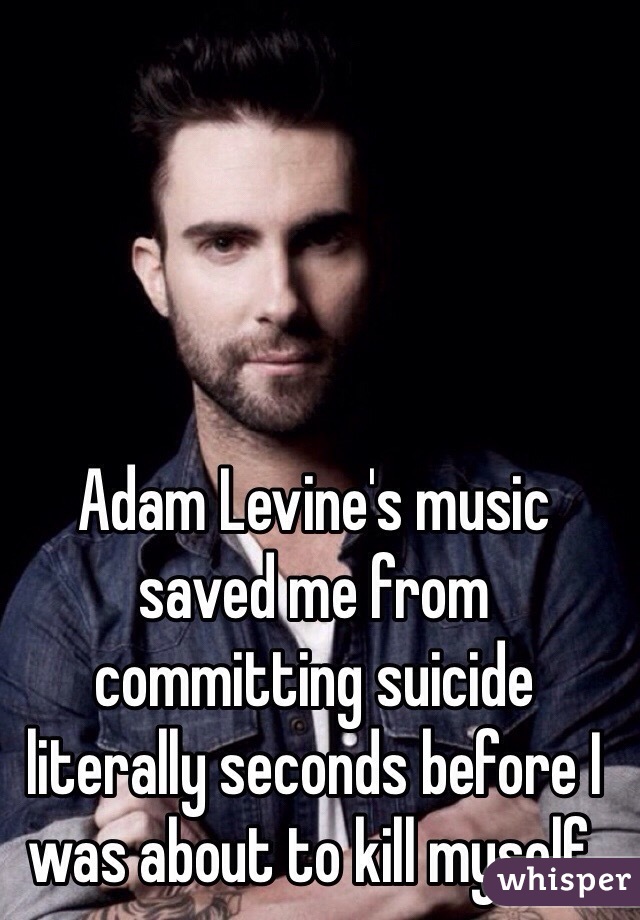 Adam Levine's music saved me from committing suicide literally seconds before I was about to kill myself. 
