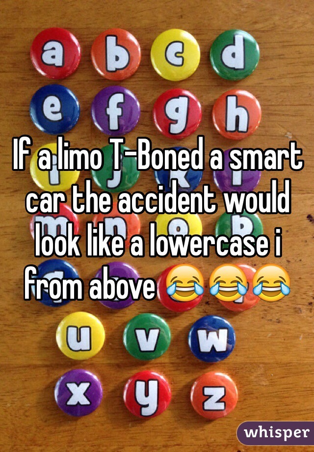 If a limo T-Boned a smart car the accident would look like a lowercase i from above 😂😂😂