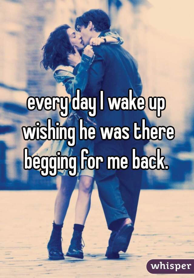 every day I wake up wishing he was there begging for me back. 