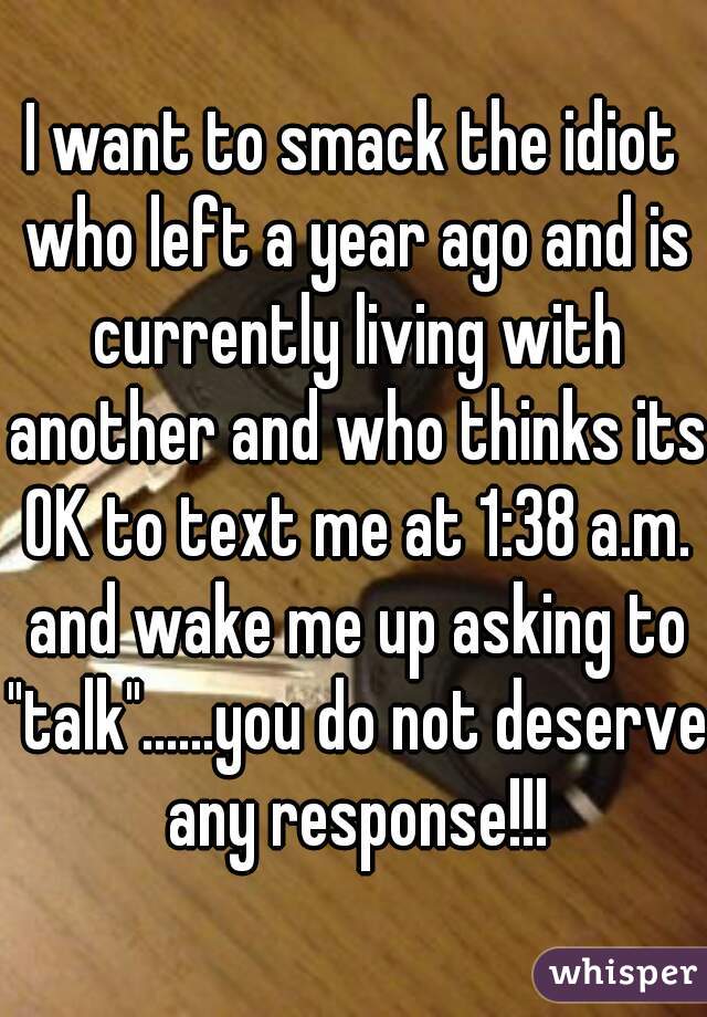 I want to smack the idiot who left a year ago and is currently living with another and who thinks its OK to text me at 1:38 a.m. and wake me up asking to "talk"......you do not deserve any response!!!