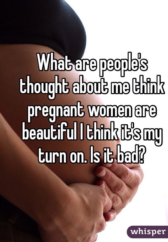 What are people's thought about me think pregnant women are beautiful I think it's my turn on. Is it bad?