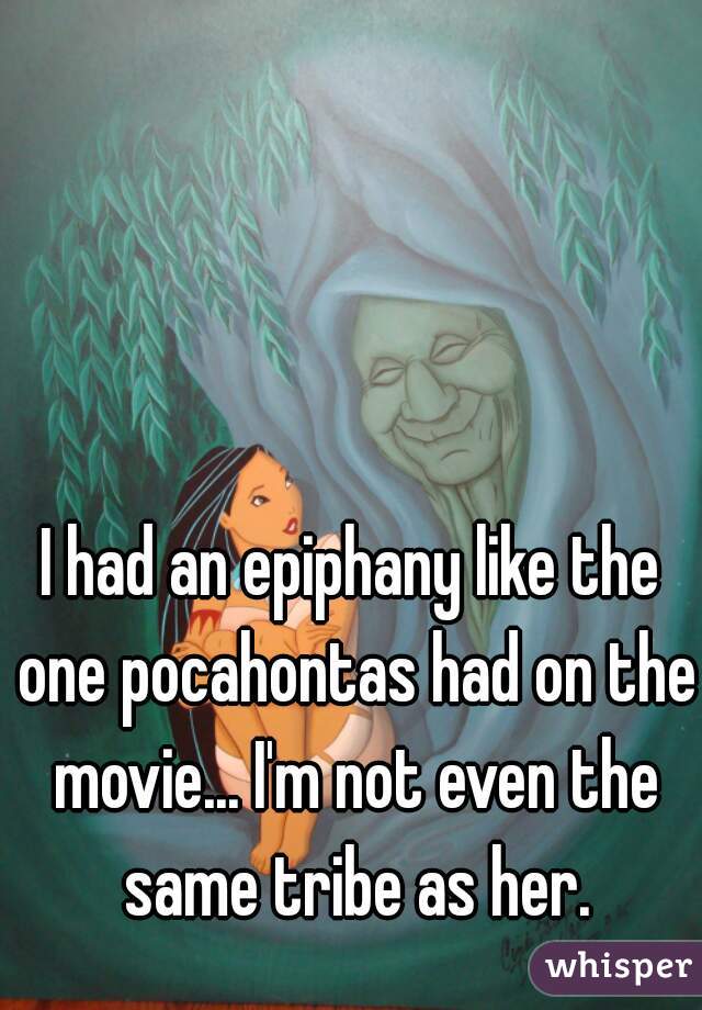 I had an epiphany like the one pocahontas had on the movie... I'm not even the same tribe as her.