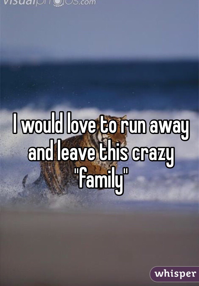 I would love to run away and leave this crazy "family"