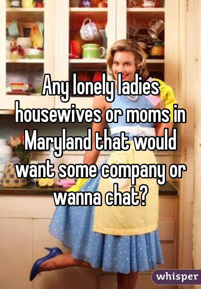Any lonely ladies housewives or moms in Maryland that would want some company or wanna chat?