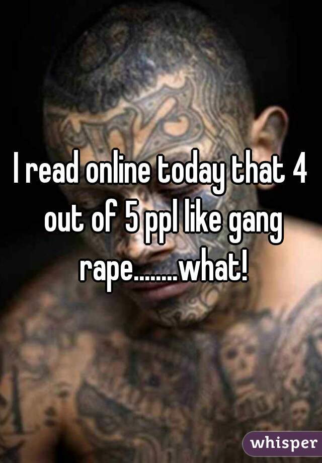 I read online today that 4 out of 5 ppl like gang rape........what!