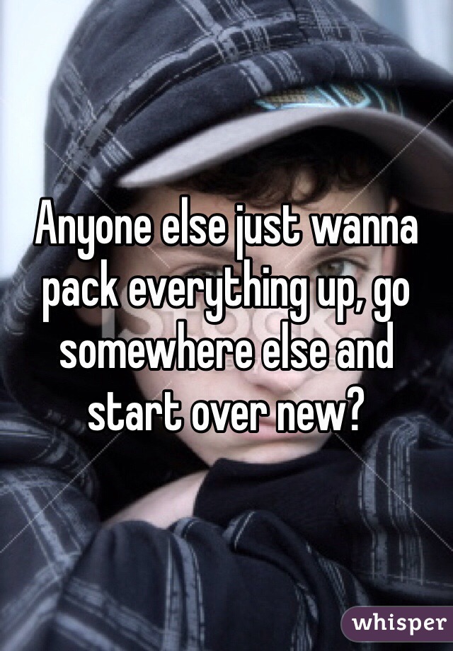 Anyone else just wanna pack everything up, go somewhere else and start over new?