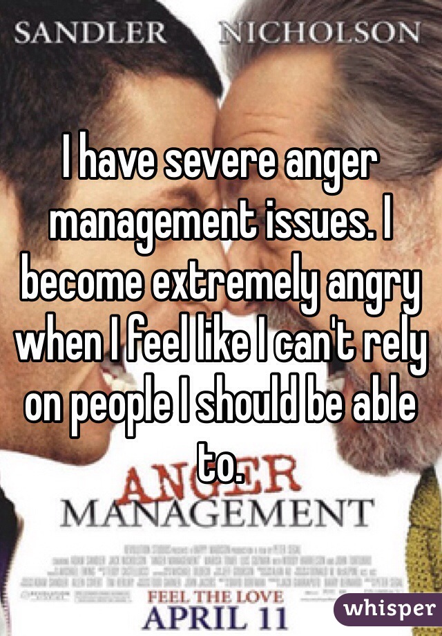 I have severe anger management issues. I become extremely angry when I feel like I can't rely on people I should be able to.