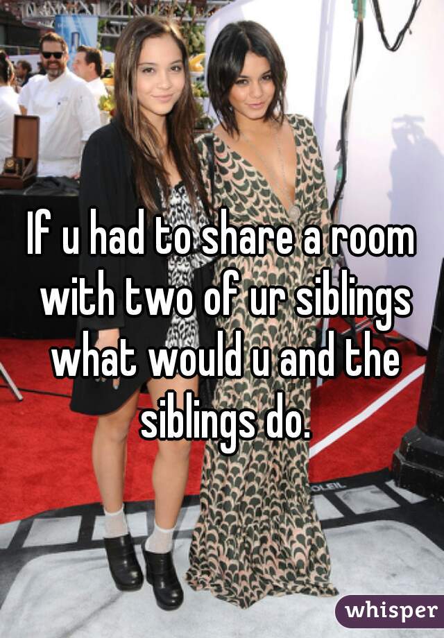 If u had to share a room with two of ur siblings what would u and the siblings do.