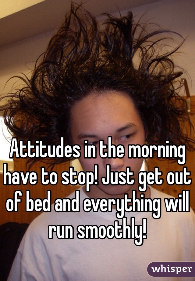 Attitudes in the morning have to stop! Just get out of bed and everything will run smoothly! 