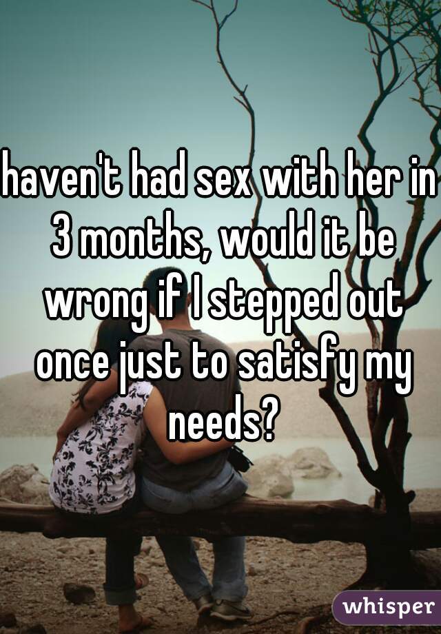 haven't had sex with her in 3 months, would it be wrong if I stepped out once just to satisfy my needs?