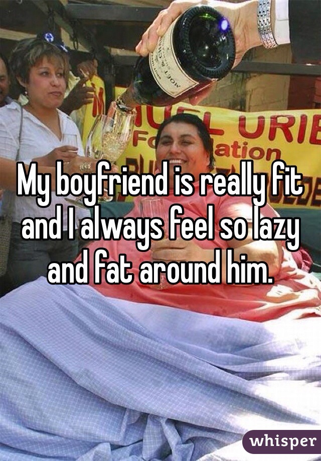 My boyfriend is really fit and I always feel so lazy and fat around him. 