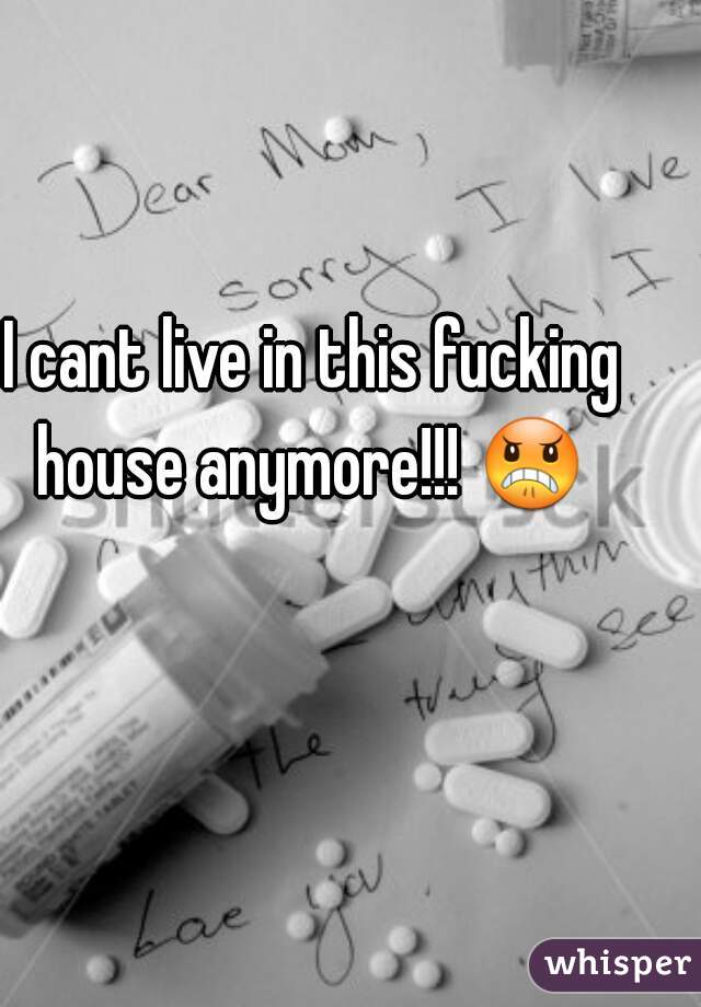I cant live in this fucking house anymore!!! 😠  
