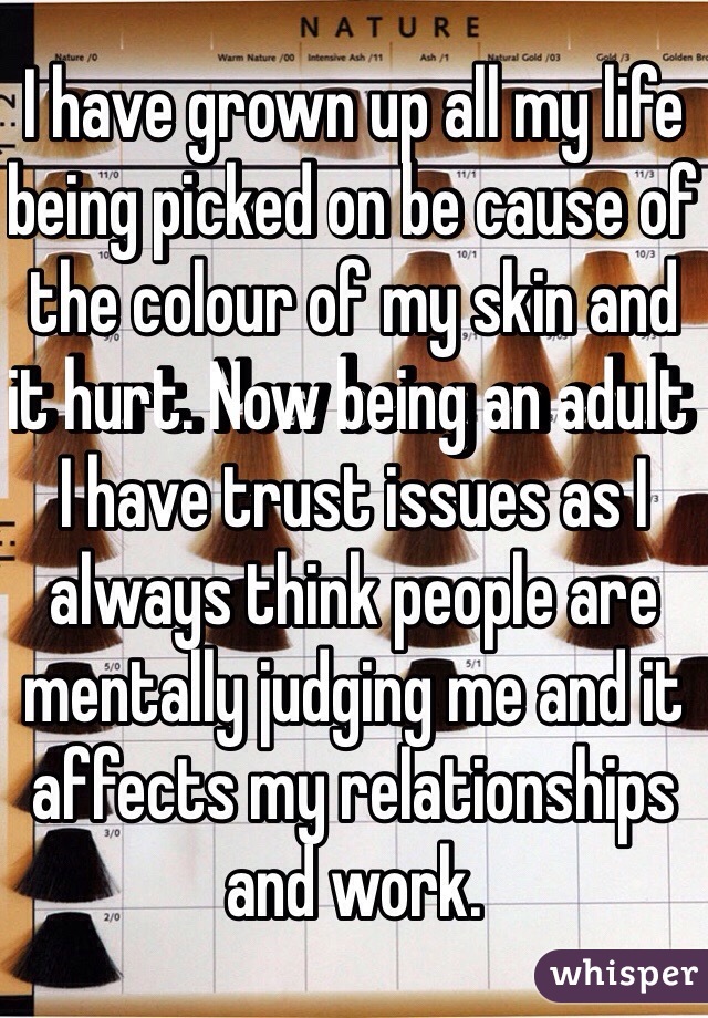 I have grown up all my life being picked on be cause of the colour of my skin and it hurt. Now being an adult I have trust issues as I always think people are mentally judging me and it affects my relationships and work.