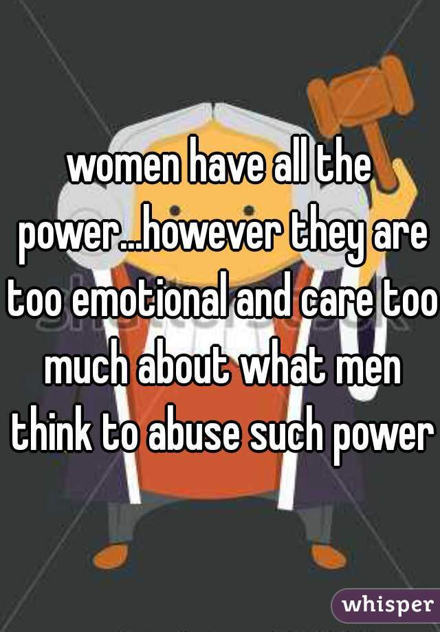 women have all the power...however they are too emotional and care too much about what men think to abuse such power