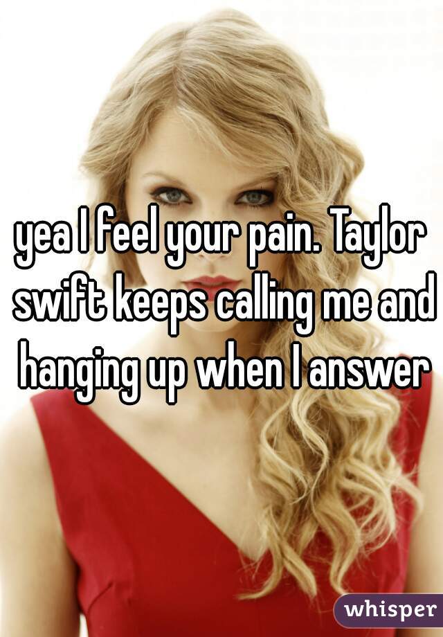 yea I feel your pain. Taylor swift keeps calling me and hanging up when I answer