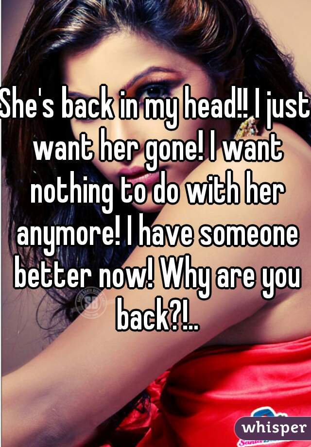 She's back in my head!! I just want her gone! I want nothing to do with her anymore! I have someone better now! Why are you back?!..