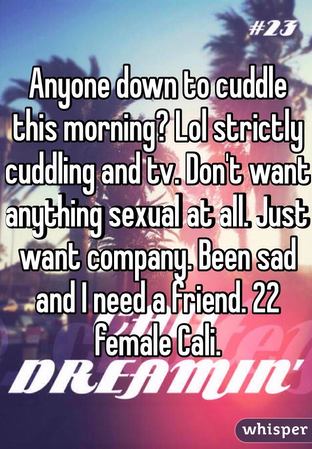 Anyone down to cuddle this morning? Lol strictly cuddling and tv. Don't want anything sexual at all. Just want company. Been sad and I need a friend. 22 female Cali. 