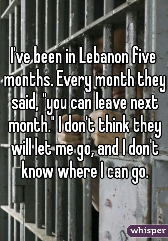 I've been in Lebanon five months. Every month they said, "you can leave next month." I don't think they will let me go, and I don't know where I can go.