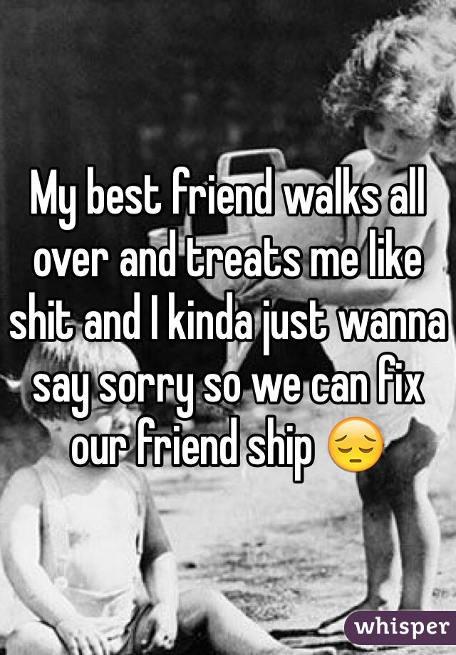My best friend walks all over and treats me like shit and I kinda just wanna say sorry so we can fix our friend ship 😔