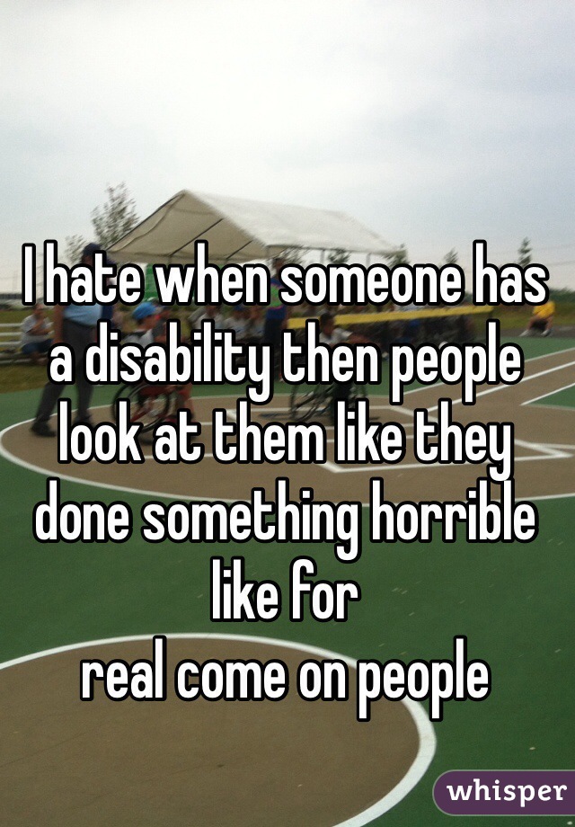 I hate when someone has a disability then people look at them like they  done something horrible like for 
real come on people 