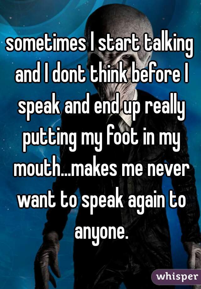 sometimes I start talking and I dont think before I speak and end up really putting my foot in my mouth...makes me never want to speak again to anyone.