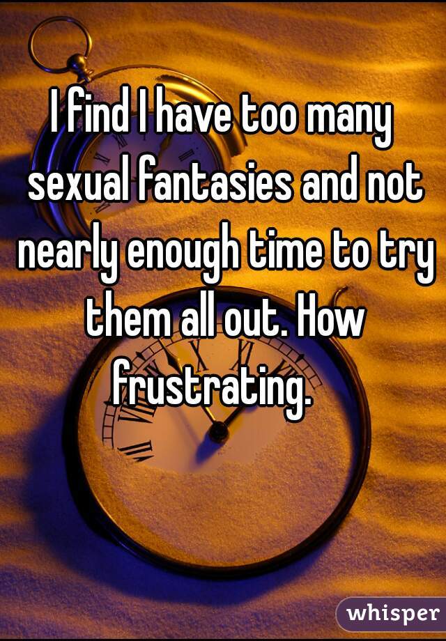 I find I have too many sexual fantasies and not nearly enough time to try them all out. How frustrating.   