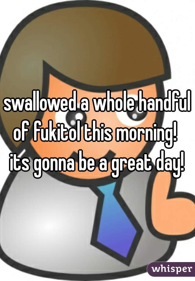 swallowed a whole handful of fukitol this morning!  
its gonna be a great day!