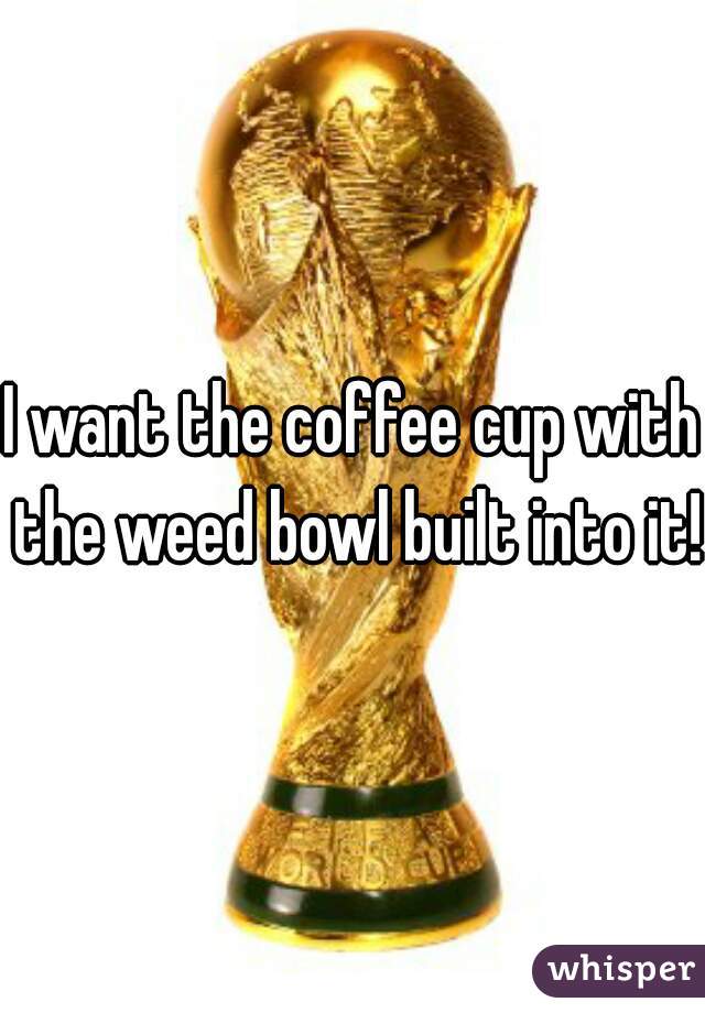 I want the coffee cup with the weed bowl built into it! 