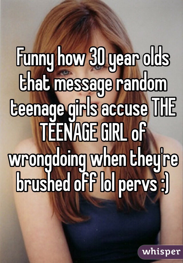 Funny how 30 year olds that message random teenage girls accuse THE TEENAGE GIRL of wrongdoing when they're brushed off lol pervs :) 