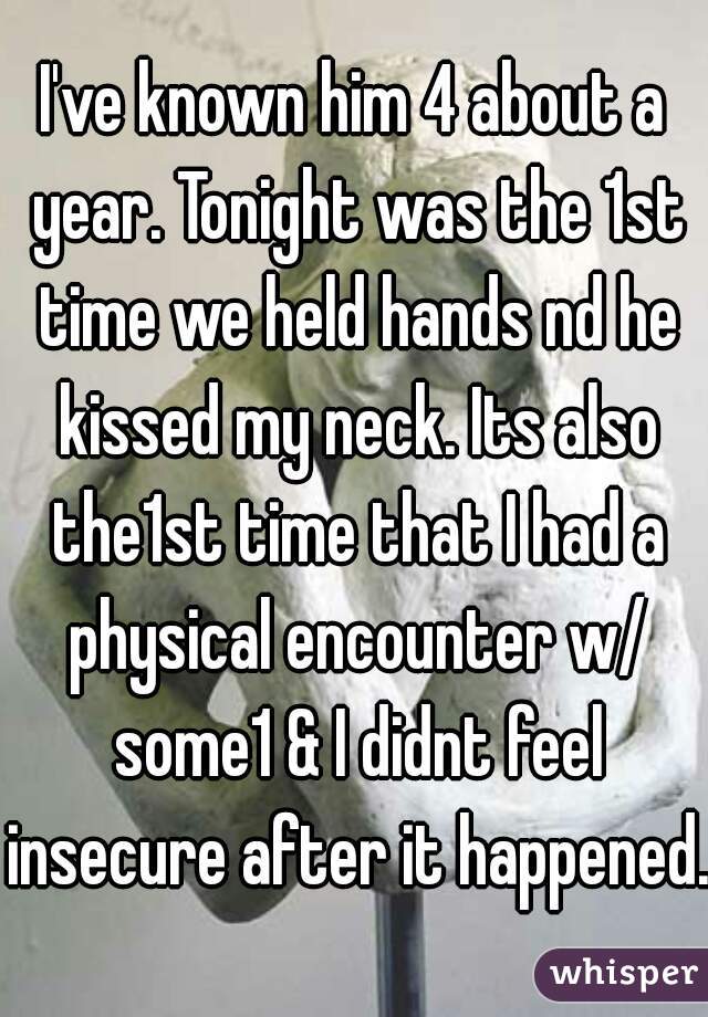 I've known him 4 about a year. Tonight was the 1st time we held hands nd he kissed my neck. Its also the1st time that I had a physical encounter w/ some1 & I didnt feel insecure after it happened.