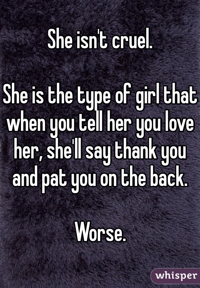 She isn't cruel.

She is the type of girl that when you tell her you love her, she'll say thank you and pat you on the back.

Worse.