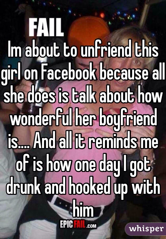 Im about to unfriend this girl on Facebook because all she does is talk about how wonderful her boyfriend is.... And all it reminds me of is how one day I got drunk and hooked up with him