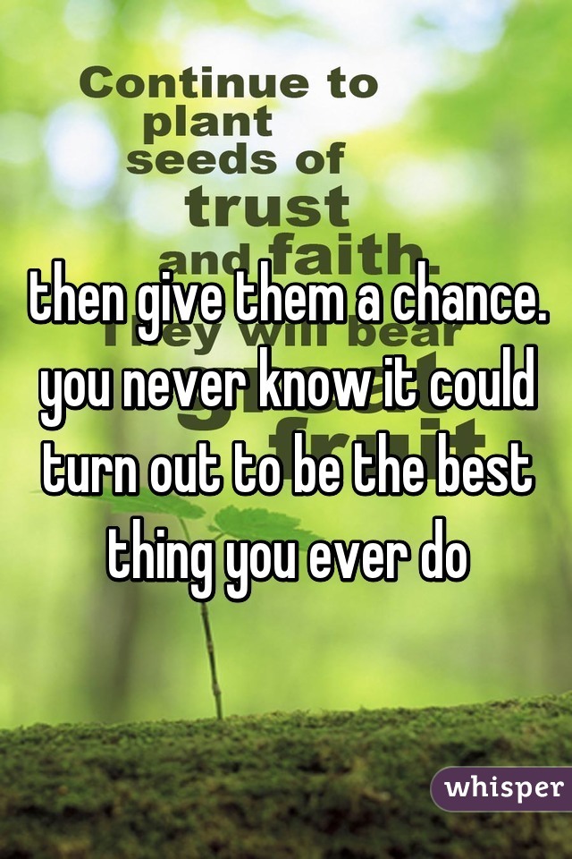 then give them a chance. you never know it could turn out to be the best thing you ever do