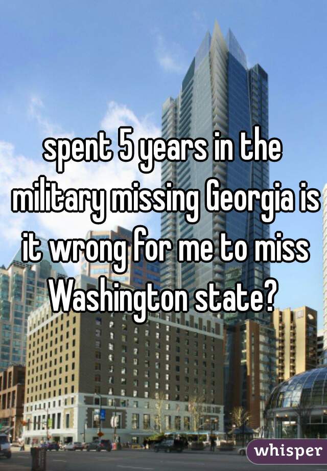 spent 5 years in the military missing Georgia is it wrong for me to miss Washington state? 