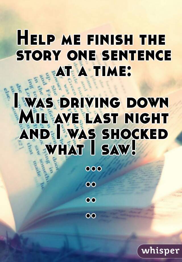 Help me finish the story one sentence at a time:

I was driving down Mil ave last night and I was shocked what I saw!  .........