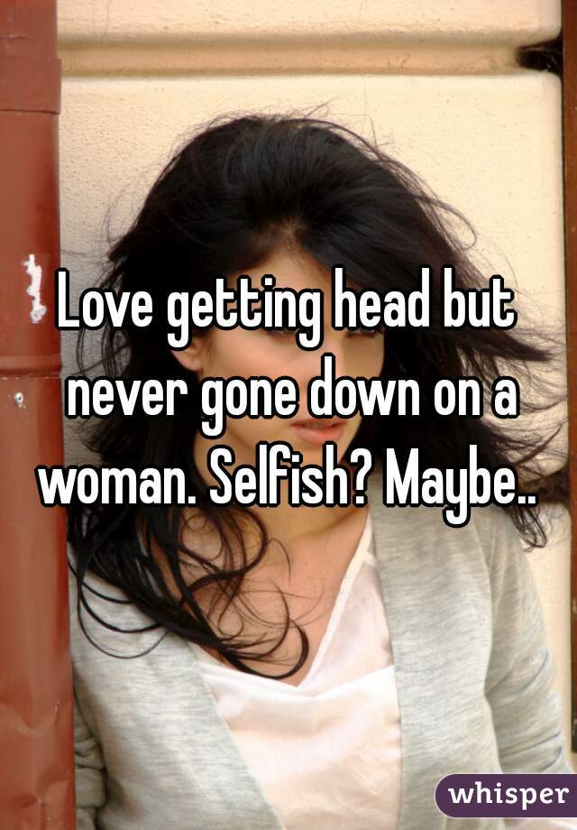Love getting head but never gone down on a woman. Selfish? Maybe.. 