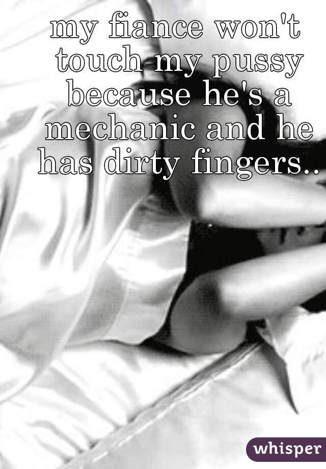 my fiance won't touch my pussy because he's a mechanic and he has dirty fingers..