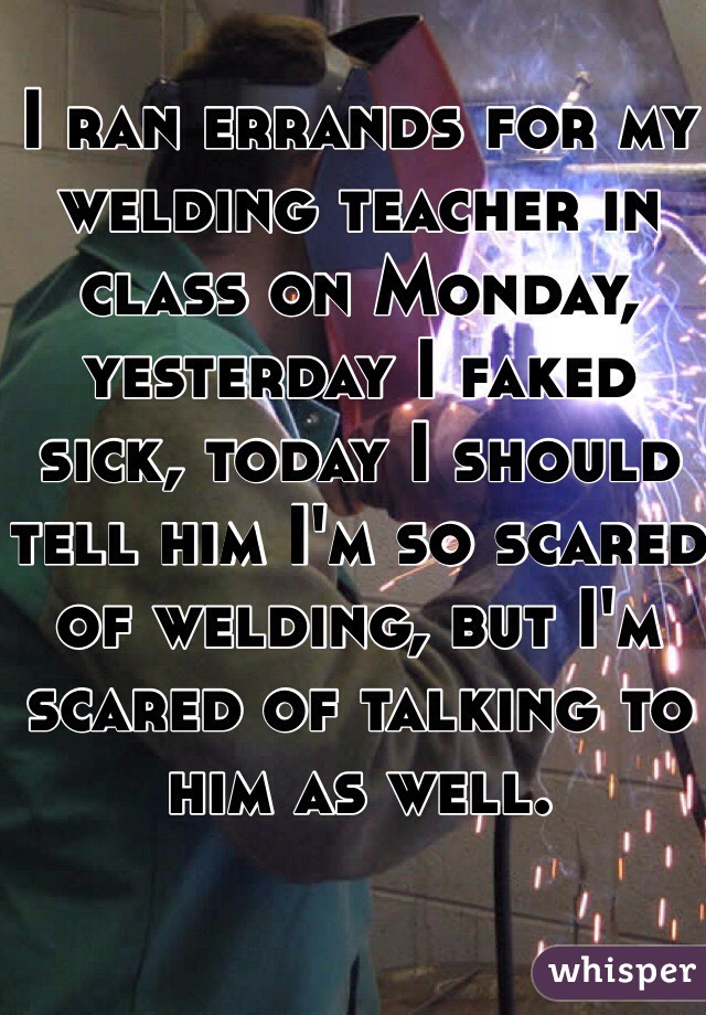 I ran errands for my welding teacher in class on Monday, yesterday I faked sick, today I should tell him I'm so scared of welding, but I'm scared of talking to him as well.