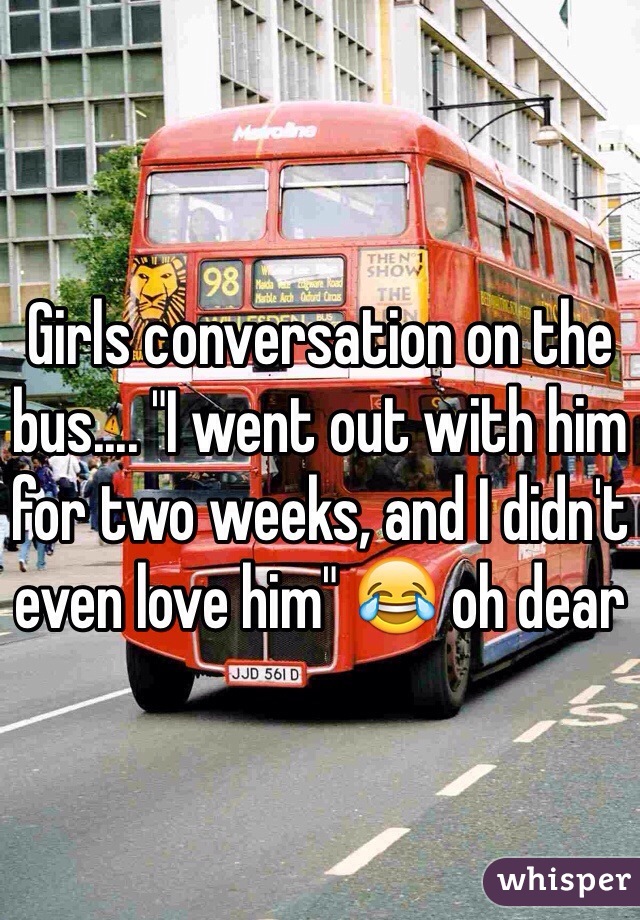 Girls conversation on the bus.... "I went out with him for two weeks, and I didn't even love him" 😂 oh dear