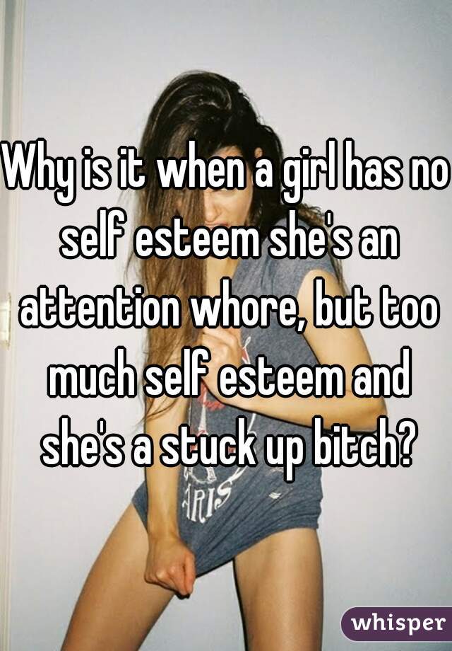 Why is it when a girl has no self esteem she's an attention whore, but too much self esteem and she's a stuck up bitch?