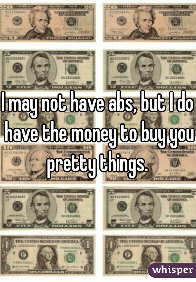 I may not have abs, but I do have the money to buy you pretty things. 