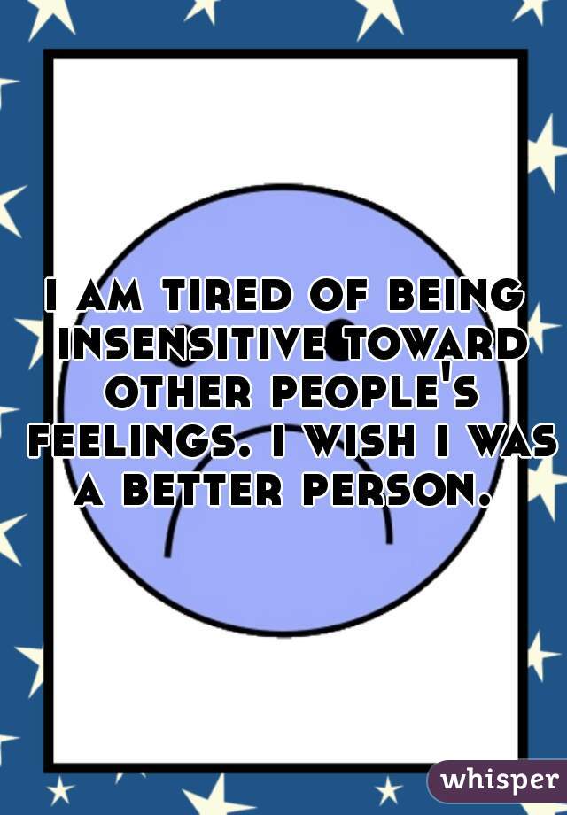 i am tired of being insensitive toward other people's feelings. i wish i was a better person. 