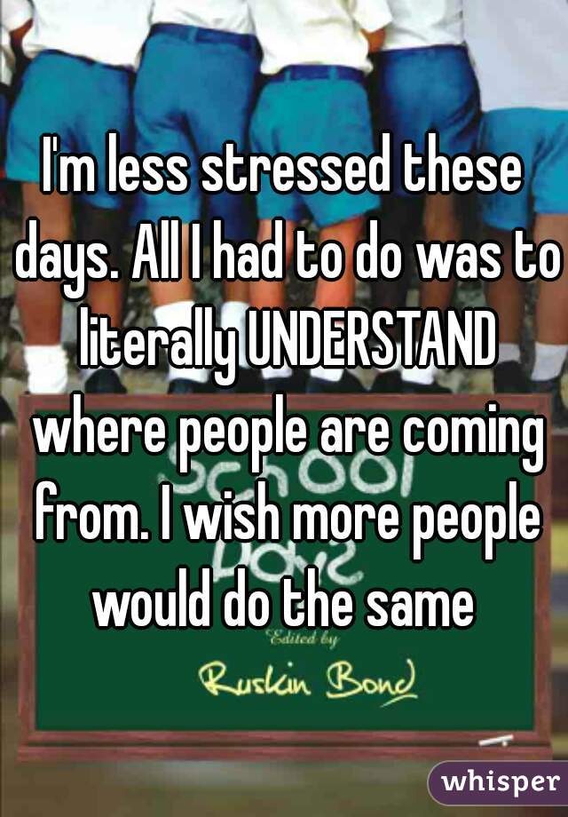I'm less stressed these days. All I had to do was to literally UNDERSTAND where people are coming from. I wish more people would do the same 