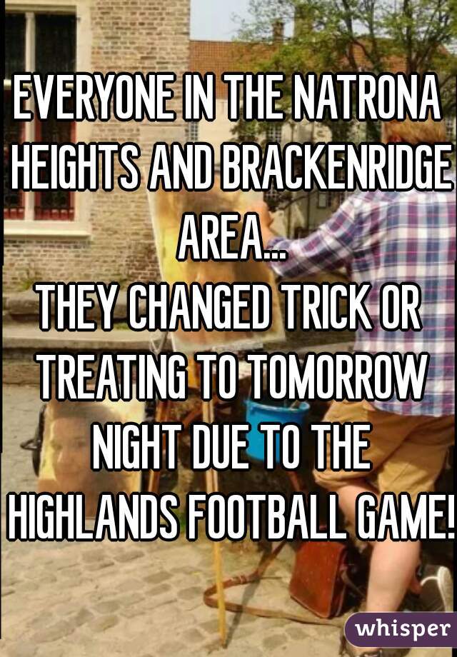 EVERYONE IN THE NATRONA HEIGHTS AND BRACKENRIDGE AREA...
THEY CHANGED TRICK OR TREATING TO TOMORROW NIGHT DUE TO THE HIGHLANDS FOOTBALL GAME!