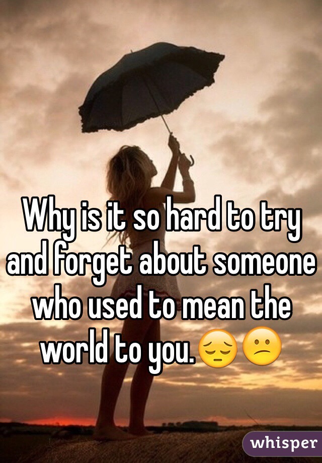 Why is it so hard to try and forget about someone who used to mean the world to you.😔😕 