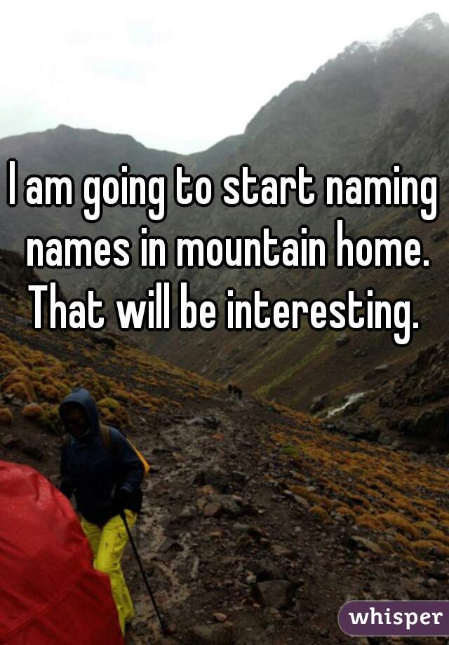 I am going to start naming names in mountain home. That will be interesting. 