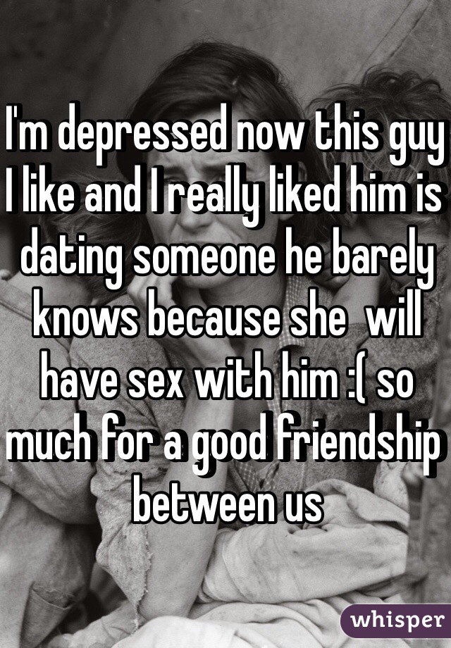 I'm depressed now this guy I like and I really liked him is dating someone he barely knows because she  will have sex with him :( so much for a good friendship between us 