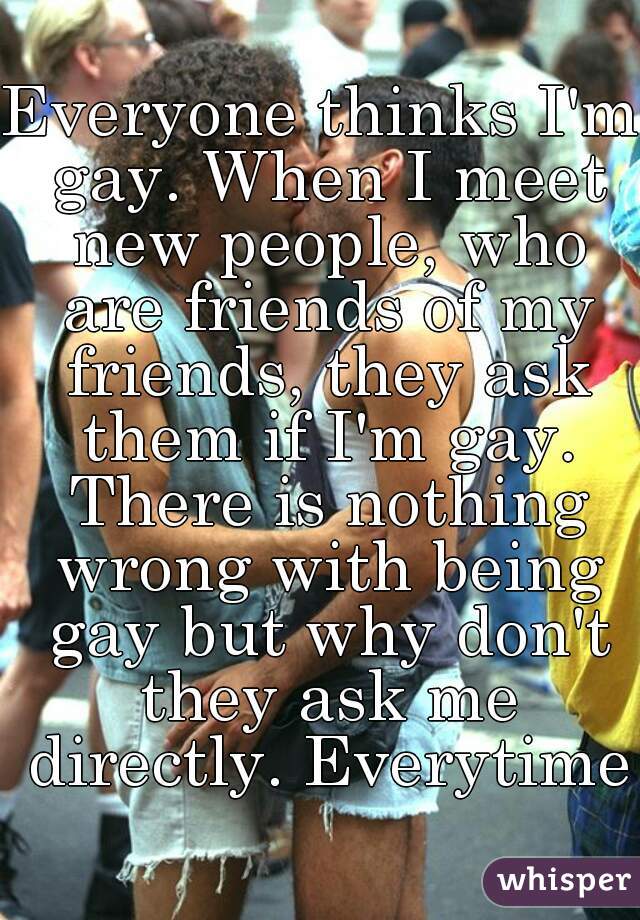 Everyone thinks I'm gay. When I meet new people, who are friends of my friends, they ask them if I'm gay. There is nothing wrong with being gay but why don't they ask me directly. Everytime